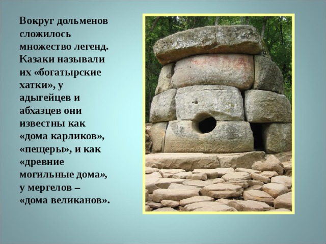 Вокруг дольменов сложилось множество легенд. Казаки называли их «богатырские хатки», у адыгейцев и абхазцев они известны как «дома карликов» , «пещеры», и как «древние могильные дома », у мергелов – «дома великанов». 