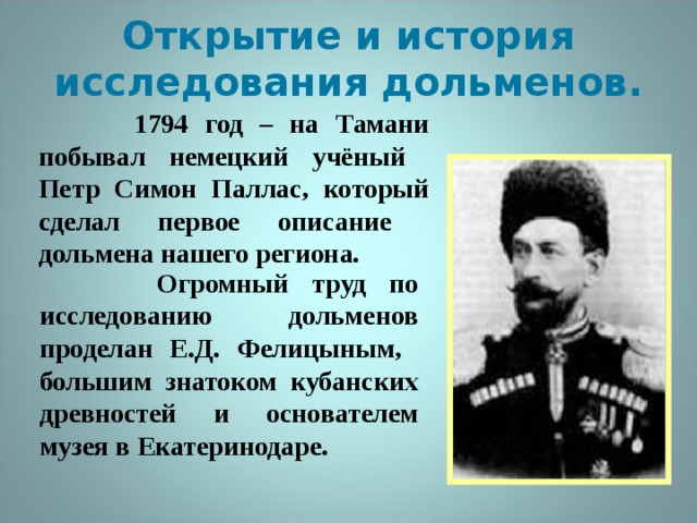 Открытие и история исследования дольменов.  1794 год – на Тамани побывал немецкий учёный Петр Симон Паллас, который сделал первое описание дольмена нашего региона.   Огромный труд по исследованию дольменов проделан Е.Д. Фелицыным, большим знатоком кубанских древностей и основателем музея в Екатеринодаре.  