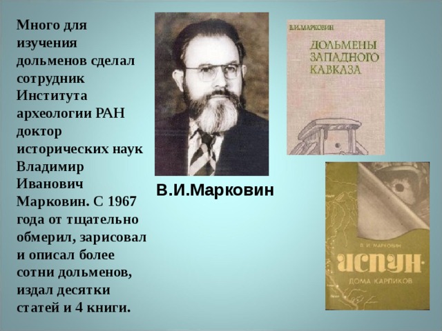 Много для изучения дольменов сделал сотрудник Института археологии РАН доктор исторических наук Владимир Иванович Марковин. С 1967 года от тщательно обмерил, зарисовал и описал более сотни дольменов, издал десятки статей и 4 книги. В.И.Марковин 