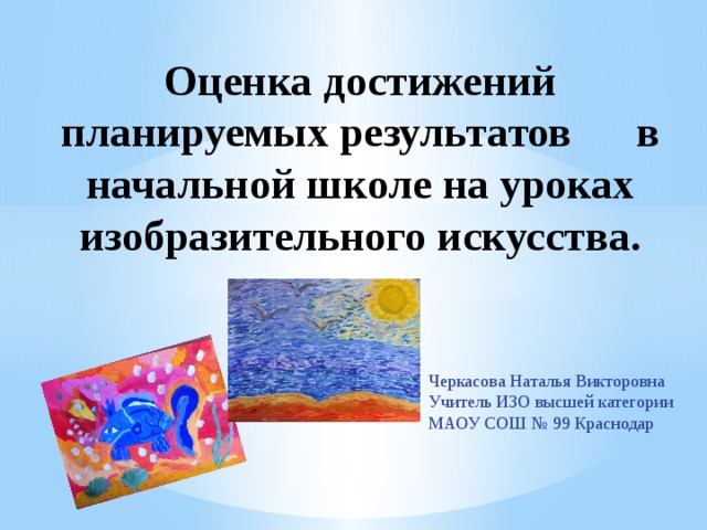 Оценка достижений планируемых результатов в начальной школе на уроках изобразительного искусства.   Черкасова Наталья Викторовна Учитель ИЗО высшей категории МАОУ СОШ № 99 Краснодар 
