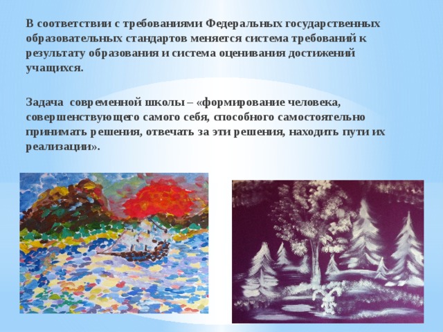 В соответствии с требованиями Федеральных государственных образовательных стандартов меняется система требований к результату образования и система оценивания достижений учащихся.  Задача современной школы – «формирование человека, совершенствующего самого себя, способного самостоятельно принимать решения, отвечать за эти решения, находить пути их реализации».   