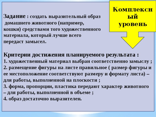 Комплексный  уровень Задание   : создать выразительный образ  домашнего животного (например, кошки) средствами того художественного материала, который лучше всего передаст замысел.  Критерии достижения планируемого результата : 1. художественный материал выбран соответственно замыслу ; 2. размещение фигуры на листе правильное ( размер фигуры и ее местоположение соответствуют размеру и формату листа) – для работы, выполненной на плоскости ; 3. форма, пропорции, пластика передают характер животного – для работы, выполненной в объеме ; 4. образ достаточно выразителен. 