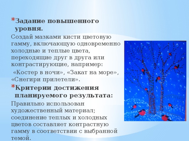 Задание повышенного уровня. Создай мазками кисти цветовую гамму, включающую одновременно холодные и теплые цвета, переходящие друг в друга или контрастирующие, например:  «Костер в ночи», «Закат на море», «Снегири прилетели». Критерии достижения планируемого результата: Правильно использован художественный материал; соединение теплых и холодных цветов составляет контрастную гамму в соответствии с выбранной темой. 