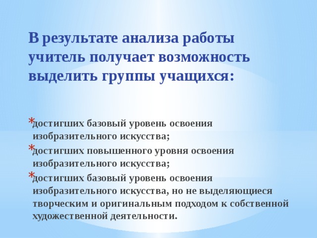 В результате анализа работы учитель получает возможность выделить группы учащихся:   достигших базовый уровень освоения изобразительного искусства; достигших повышенного уровня освоения изобразительного искусства; достигших базовый уровень освоения изобразительного искусства, но не выделяющиеся творческим и оригинальным подходом к собственной художественной деятельности. 