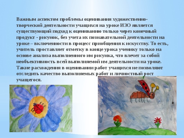 Важным аспектом проблемы оценивания художественно-творческой деятельности учащихся на уроке ИЗО является существующий подход к оцениванию только через конечный продукт ‑ рисунок, без учета их познавательной деятельности на уроке – включенности в процесс приобщения к искусству. То есть, учитель проставляет отметку в конце урока ученику только на основе анализа выполненного им рисунка, что влечет за собой необъективность всей выполняемой им деятельности на уроке. Такие расхождения в оценивании работ учащихся не позволяют отследить качество выполняемых работ и личностный рост учащегося. 
