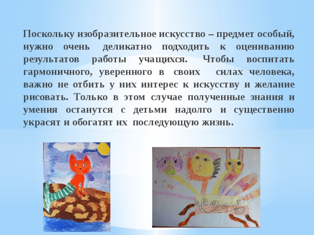 Поскольку изобразительное искусство – предмет особый, нужно очень  деликатно подходить к оцениванию результатов работы учащихся.  Чтобы воспитать гармоничного, уверенного в  своих   силах человека, важно не отбить у них интерес к искусству и желание рисовать. Только в этом случае полученные знания и умения останутся с детьми надолго и существенно украсят и обогатят их  последующую жизнь. 