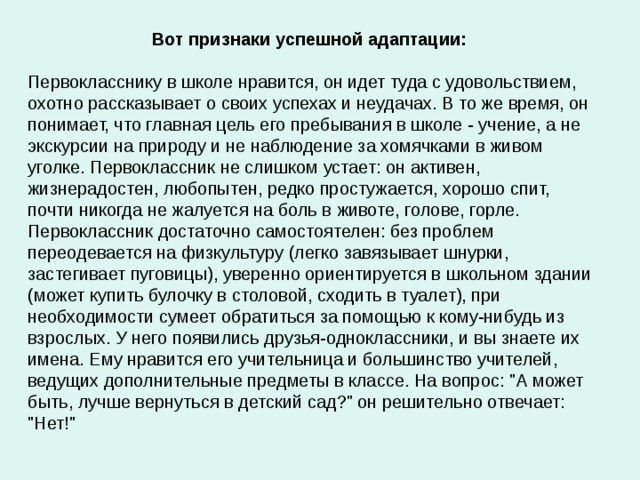 Вот признаки успешной адаптации: Первокласснику в школе нравится, он идет туда с удовольствием, охотно рассказывает о своих успехах и неудачах. В то же время, он понимает, что главная цель его пребывания в школе - учение, а не экскурсии на природу и не наблюдение за хомячками в живом уголке. Первоклассник не слишком устает: он активен, жизнерадостен, любопытен, редко простужается, хорошо спит, почти никогда не жалуется на боль в животе, голове, горле. Первоклассник достаточно самостоятелен: без проблем переодевается на физкультуру (легко завязывает шнурки, застегивает пуговицы), уверенно ориентируется в школьном здании (может купить булочку в столовой, сходить в туалет), при необходимости сумеет обратиться за помощью к кому-нибудь из взрослых. У него появились друзья-одноклассники, и вы знаете их имена. Ему нравится его учительница и большинство учителей, ведущих дополнительные предметы в классе. На вопрос: 