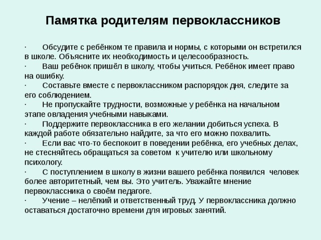 Памятка родителям первоклассников · Обсудите с ребёнком те правила и нормы, с которыми он встретился в школе. Объясните их необходимость и целесообразность. · Ваш ребёнок пришёл в школу, чтобы учиться. Ребёнок имеет право на ошибку. · Составьте вместе с первоклассником распорядок дня, следите за его соблюдением. · Не пропускайте трудности, возможные у ребёнка на начальном этапе овладения учебными навыками. · Поддержите первоклассника в его желании добиться успеха. В каждой работе обязательно найдите, за что его можно похвалить. · Если вас что-то беспокоит в поведении ребёнка, его учебных делах, не стесняйтесь обращаться за советом к учителю или школьному психологу. · С поступлением в школу в жизни вашего ребёнка появился человек более авторитетный, чем вы. Это учитель. Уважайте мнение первоклассника о своём педагоге. · Учение – нелёгкий и ответственный труд. У первоклассника должно оставаться достаточно времени для игровых занятий. 