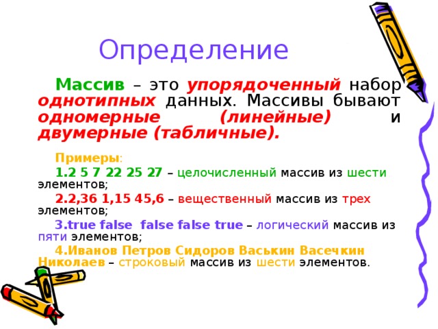 Определение Массив – это упорядоченный набор однотипных данных. Массивы бывают одномерные (линейные) и двумерные (табличные). Примеры : 2 5 7 22 25 27 – целочисленный массив из шести элементов; 2,36 1,15 45,6 – вещественный массив из трех элементов; true false false false  true – логический массив из пяти элементов; Иванов Петров Сидоров Васькин Васечкин Николаев – строковый массив из шести элементов. 