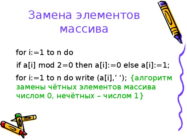 Замена элементов массива for i:= 1 to n do   if a[i]  mod 2 =0 then a[i] : =0 else a[i] : =1; for i:=1 to n do write (a[i],’ ‘); { алгоритм замены чётных элементов массива числом 0, нечётных – числом 1 } 