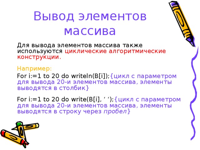 Вывод элементов массива Для вывода элементов массива также используются циклические алгоритмические конструкции. Например: For i:=1 to 20 do writeln(B[i]); { цикл с параметром для вывода 20-и элементов массива, элементы выводятся в столбик } For i:=1 to 20 do write(B[i], ‘ ‘); { цикл с параметром для вывода 20-и элементов массива, элементы выводятся в строку через пробел } 