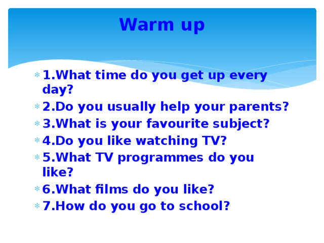 Warm up   1.What time do you get up every day? 2.Do you usually help your parents? 3.What is your favourite subject? 4.Do you like watching TV? 5.What TV programmes do you like? 6.What films do you like? 7.How do you go to school? 