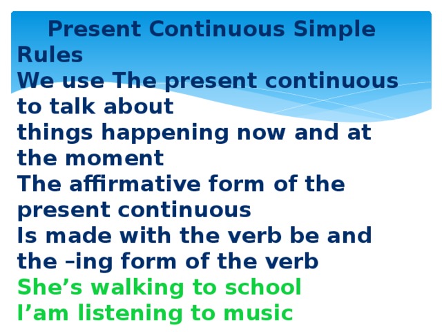 Present Continuous Simple Rules We use The present continuous to talk about things happening now and at the moment The affirmative form of the present continuous Is made with the verb be and the –ing form of the verb She’s walking to school I’am listening to music  