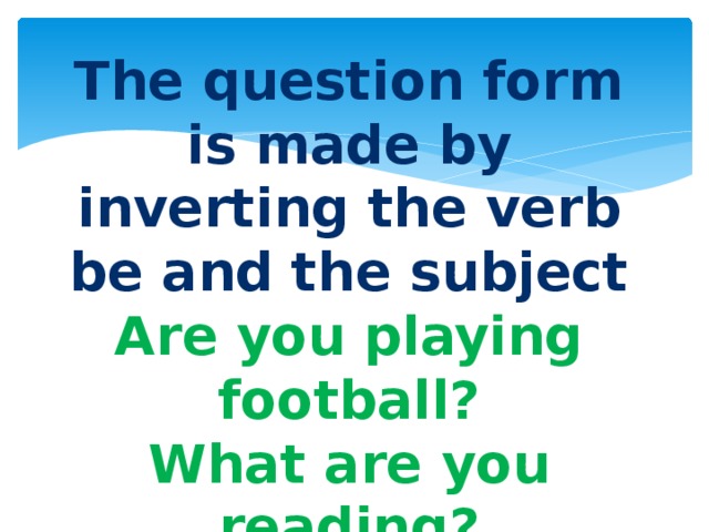 The question form is made by inverting the verb be and the subject Are you playing football? What are you reading? 