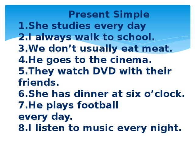  Present Simple 1.She studies every day 2.I always walk to school. 3.We don’t usually eat meat. 4.He goes to the cinema. 5.They watch DVD with their friends. 6.She has dinner at six o’clock. 7.He plays football every day. 8.I listen to music every night. 