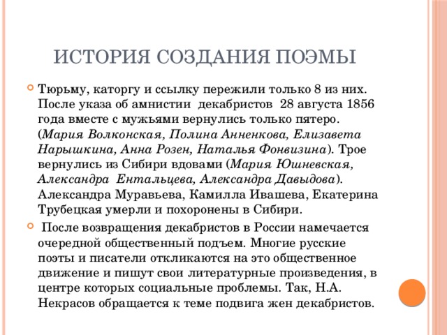 История создания поэмы Тюрьму, каторгу и ссылку пережили только 8 из них. После указа об амнистии декабристов 28 августа 1856 года вместе с мужьями вернулись только пятеро. ( Мария Волконская, Полина Анненкова, Елизавета Нарышкина, Анна Розен, Наталья Фонвизина ). Трое вернулись из Сибири вдовами ( Мария Юшневская, Александра Ентальцева, Александра Давыдова ). Александра Муравьева, Камилла Ивашева, Екатерина Трубецкая умерли и похоронены в Сибири.  После возвращения декабристов в России намечается очередной общественный подъем. Многие русские поэты и писатели откликаются на это общественное движение и пишут свои литературные произведения, в центре которых социальные проблемы. Так, Н.А. Некрасов обращается к теме подвига жен декабристов. 