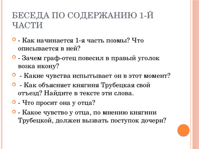 Беседа по содержанию 1-й части - Как начинается 1-я часть поэмы? Что описывается в ней? - Зачем граф-отец повесил в правый уголок возка икону?  - Какие чувства испытывает он в этот момент?  - Как объясняет княгиня Трубецкая свой отъезд? Найдите в тексте эти слова. - Что просит она у отца? - Какое чувство у отца, по мнению княгини Трубецкой, должен вызвать поступок дочери? 