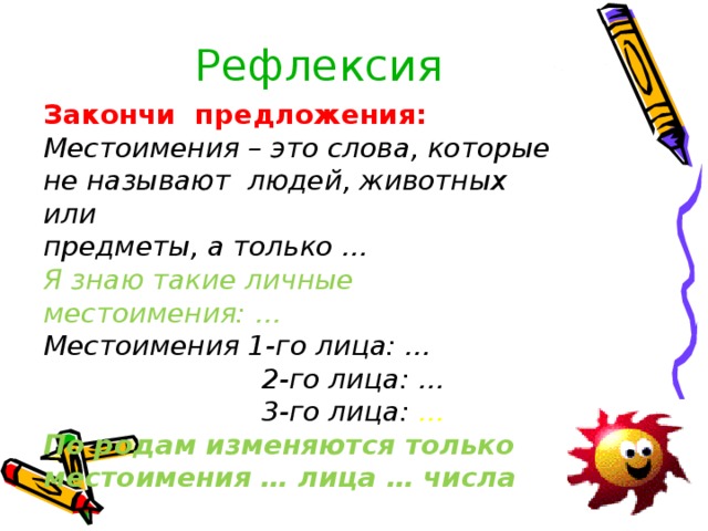 Рефлексия Закончи предложения: Местоимения – это слова, которые не называют людей, животных или предметы, а только … Я знаю такие личные местоимения: … Местоимения 1-го лица: …  2-го лица: …  3-го лица: … По родам изменяются только местоимения … лица … числа        