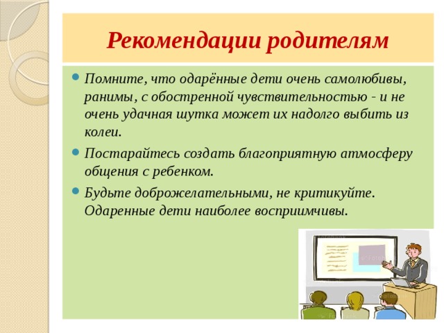 Рекомендации родителям Помните, что одарённые дети очень самолюбивы, ранимы, с обостренной чувствительностью - и не очень удачная шутка может их надолго выбить из колеи. Постарайтесь создать благоприятную атмосферу общения с ребенком. Будьте доброжелательными, не критикуйте. Одаренные дети наиболее восприимчивы. 