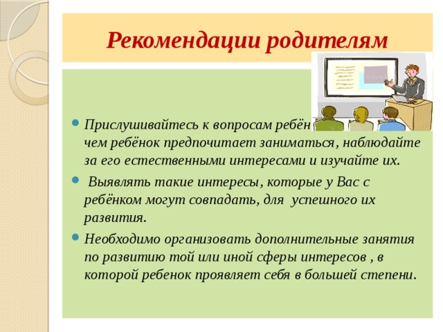 Рекомендации родителям   Прислушивайтесь к вопросам ребёнка, отмечайте, чем ребёнок предпочитает заниматься, наблюдайте за его естественными интересами и изучайте их.  Выявлять такие интересы, которые у Вас с ребёнком могут совпадать, для успешного их развития. Необходимо организовать дополнительные занятия по развитию той или иной сферы интересов , в которой ребенок проявляет себя в большей степени. 