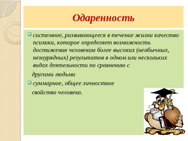 Одаренность системное, развивающееся в течение жизни качество психики, которое определяет возможность достижения человеком более высоких (необычных, незаурядных) результатов в одном или нескольких видах деятельности по сравнению с  другими людьми суммарное, общее личностное  свойство человека. 