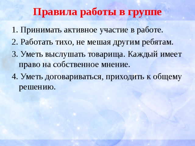 Правила работы в группе 1. Принимать активное участие в работе. 2. Работать тихо, не мешая другим ребятам. 3. Уметь выслушать товарища. Каждый имеет право на собственное мнение. 4. Уметь договариваться, приходить к общему решению. 