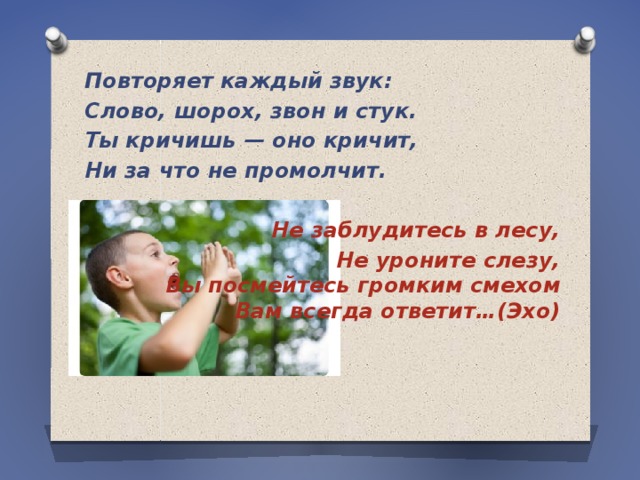 Повторяет каждый звук: Слово, шорох, звон и стук. Ты кричишь — оно кричит, Ни за что не промолчит.   Не заблудитесь в лесу, Не уроните слезу,  Вы посмейтесь громким смехом  Вам всегда ответит…(Эхо) 