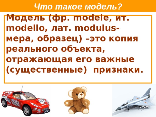 Что такое модель? Модель (фр. modele, ит. modello, лат. modulus- мера, образец) –это копия реального объекта, отражающая его важные (существенные) признаки.   