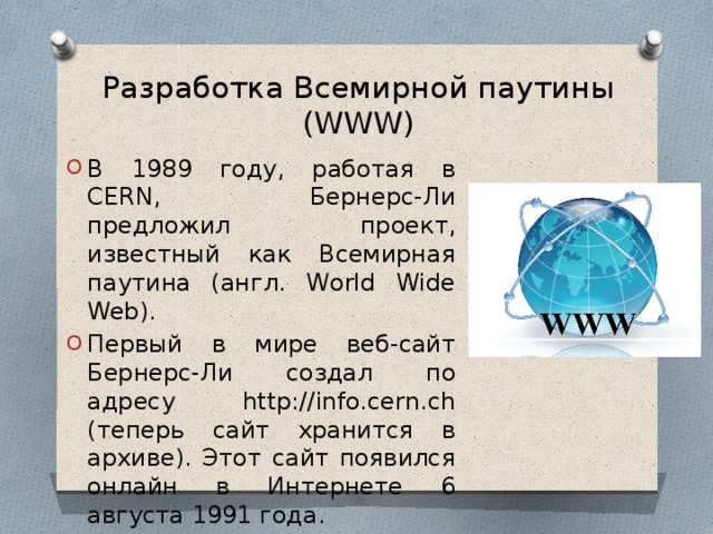 Разработка Всемирной паутины (WWW) В 1989 году, работая в CERN, Бернерс-Ли предложил проект, известный как Всемирная паутина (англ. World Wide Web). Первый в мире веб-сайт Бернерс-Ли создал по адресу http://info.cern.ch (теперь сайт хранится в архиве). Этот сайт появился онлайн в Интернете 6 августа 1991 года. 