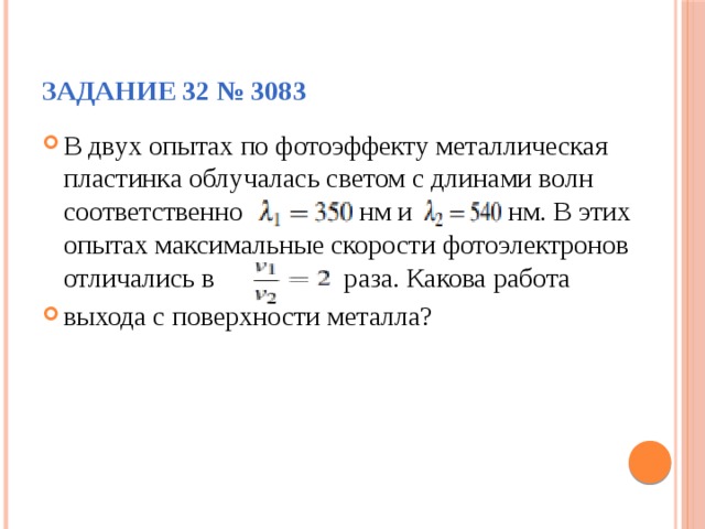 Задание 32 № 3083 В двух опытах по фотоэффекту металлическая пластинка облучалась светом с длинами волн соответственно нм и нм. В этих опытах максимальные скорости фотоэлектронов отличались в раза. Какова работа выхода с поверхности металла? 
