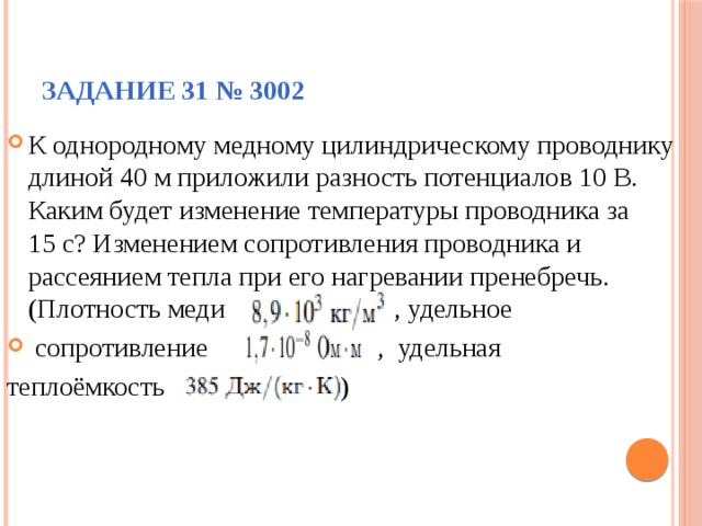 Задание 31 № 3002 К однородному медному цилиндрическому проводнику длиной 40 м приложили разность потенциалов 10 В. Каким будет изменение температуры проводника за 15 с? Изменением сопротивления проводника и рассеянием тепла при его нагревании пренебречь. (Плотность меди , удельное  сопротивление , удельная теплоёмкость ) 