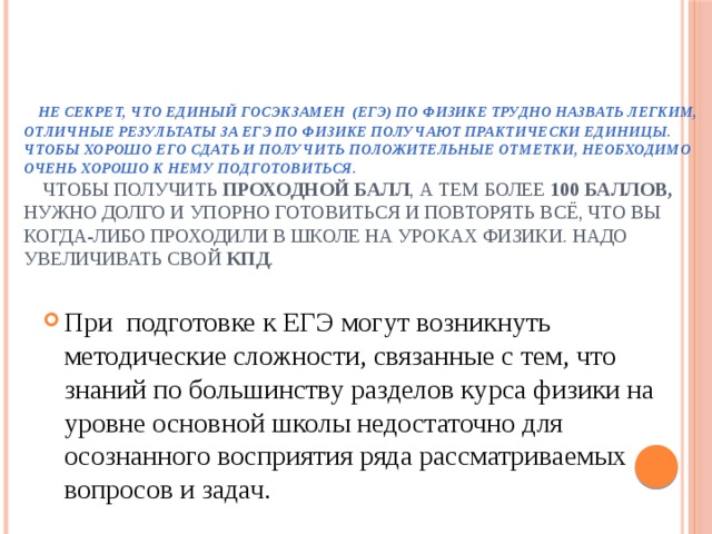      Не секрет, что Единый госэкзамен  (ЕГЭ) по физике трудно назвать легким, отличные результаты за ЕГЭ по физике получают практически единицы. Чтобы хорошо его сдать и получить положительные отметки, необходимо очень хорошо к нему подготовиться.    Чтобы получить проходной балл , а тем более 100 баллов, нужно долго и упорно готовиться и повторять всё, что вы когда-либо проходили в школе на уроках физики. Надо увеличивать свой КПД . При подготовке к ЕГЭ могут возникнуть методические сложности, связанные с тем, что знаний по большинству разделов курса физики на уровне основной школы недостаточно для осознанного восприятия ряда рассматриваемых вопросов и задач. 