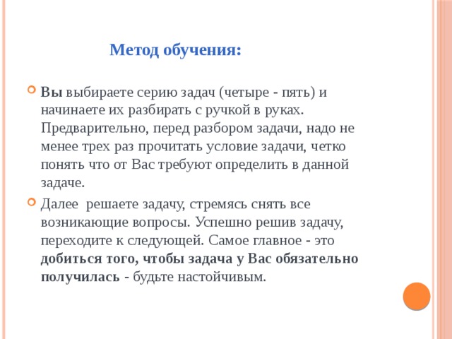  Метод обучения: Вы выбираете серию задач (четыре - пять) и начинаете их разбирать с ручкой в руках. Предварительно, перед разбором задачи, надо не менее трех раз прочитать условие задачи, четко понять что от Вас требуют определить в данной задаче. Далее решаете задачу, стремясь снять все возникающие вопросы. Успешно решив задачу, переходите к следующей. Самое главное - это добиться того, чтобы задача у Вас обязательно получилась - будьте настойчивым. 