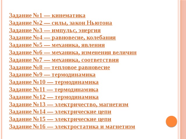 Задание №1 — кинематика Задание №2 — силы, закон Ньютона Задание №3 — импульс, энергия Задание №4 — равновесие, колебания Задание №5 — механика, явления Задание №6 — механика, изменения величин Задание №7 — механика, соответствия Задание №8 — тепловое равновесие Задание №9 — термодинамика Задание №10 — термодинамика Задание №11 — термодинамика Задание №12 — термодинамика Задание №13 — электричество, магнетизм Задание №14 — электрические цепи Задание №15 — электрические цепи Задание №16 — электростатика и магнетизм 