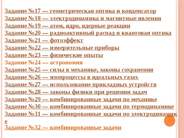 Задание №17 — геометрическая оптика и конденсатор Задание №18 — электродинамика и магнитные явления Задание №19 — атом, ядро, ядерные реакции Задание №20 — радиоактивный распад и квантовая оптика Задание №21 — фотоэффект Задание №22 — измерительные приборы Задание №23 — физические опыты Задание №24 — астрономия Задание №25 — силы в механике, законы сохранения Задание №26 —  изопроцессы в идеальных газах Задание №27 — использование прикладных устройств Задание №28 — законы физики при решении задач Задание №29 — комбинированные задачи по механике Задание №30 — комбинированные задачи по термодинамике Задание №31 — комбинированные задачи по электродинамике Задание №32 — комбинированные задачи  