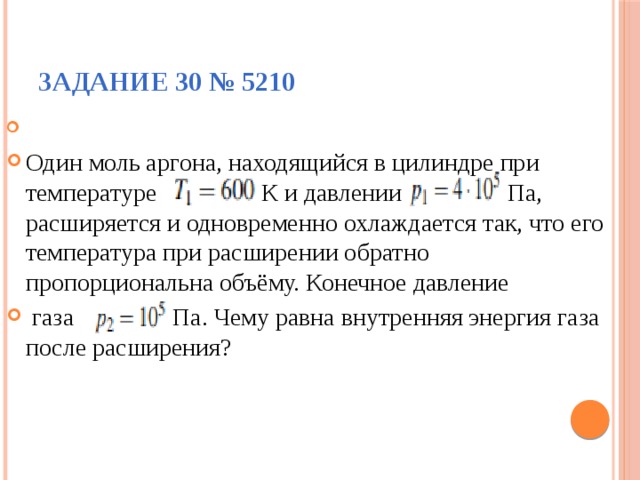 Задание 30 № 5210   Один моль аргона, находящийся в цилиндре при температуре К и давлении Па, расширяется и одновременно охлаждается так, что его температура при расширении обратно пропорциональна объёму. Конечное давление  газа Па. Чему равна внутренняя энергия газа после расширения? 