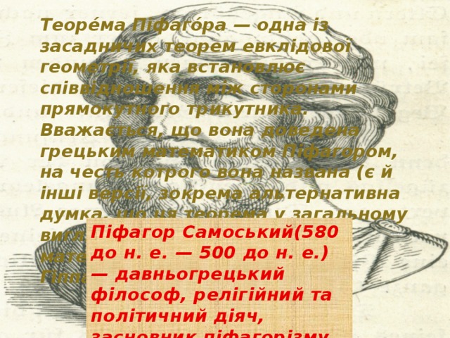 Теоре́ма Піфаго́ра — одна із засадничих теорем евклідової геометрії, яка встановлює співвідношення між сторонами прямокутного трикутника. Вважається, що вона доведена грецьким математиком Піфагором, на честь котрого вона названа (є й інші версії, зокрема альтернативна думка, що ця теорема у загальному вигляді була сформульована математиком-піфагорійцем Гіппасом). Піфагор Самоський(580 до н. е. — 500 до н. е.) — давньогрецький філософ, релігійний та політичний діяч, засновник піфагорізму. 