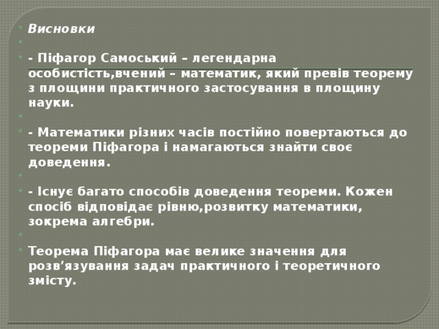 Висновки   - Піфагор Самоський – легендарна особистість,вчений – математик, який превів теорему з площини практичного застосування в площину науки.   - Математики різних часів постійно повертаються до теореми Піфагора і намагаються знайти своє доведення.  - Існує багато способів доведення теореми. Кожен спосіб відповідає рівню,розвитку математики, зокрема алгебри.   Теорема Піфагора має велике значення для розв’язування задач практичного і теоретичного змісту. 