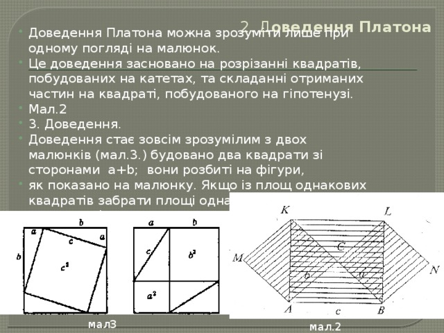 2. Д оведення Платона   Доведення Платона можна зрозуміти лише при одному погляді на малюнок. Це доведення засновано на розрізанні квадратів, побудованих на катетах, та складанні отриманих частин на квадраті, побудованого на гіпотенузі. Мал.2 3. Доведення. Доведення стає зовсім зрозумілим з двох малюнків (мал.3.) будовано два квадрати зі сторонами а+b; вони розбиті на фігури, як показано на малюнку. Якщо із площ однакових квадратів забрати площі однакових прямокутних трикутників, то залишаються рівні площі: c 2 = a 2 + b 2 мал3 мал.2  