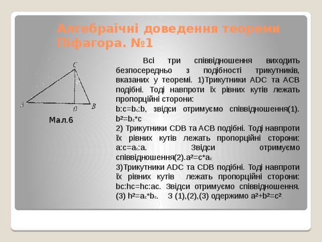 Алгебраїчні доведення теореми Піфагора. №1  Всі три співвідношення виходить безпосередньо з подібності трикутників, вказаних у теоремі. 1)Трикутники ADC та ACB подібні. Тоді навпроти їх рівних кутів лежать пропорційні сторони: b:c=b с :b, звідси отримуємо співвідношення(1). b²=b c *c 2) Трикутники CDB та ACB подібні. Тоді навпроти їх рівних кутів лежать пропорційні сторони: a:c=a c :a. Звідси отримуємо співвідношення(2).a²=c*a c 3)Трикутники ADC та CDB подібні. Тоді навпроти їх рівних кутів лежать пропорційні сторони: bc:hc=hc:ac. Звідси отримуємо співвідношення.(3) h²=a c *b c . З (1),(2),(3) одержимо a²+b²=c² . Мал.6 