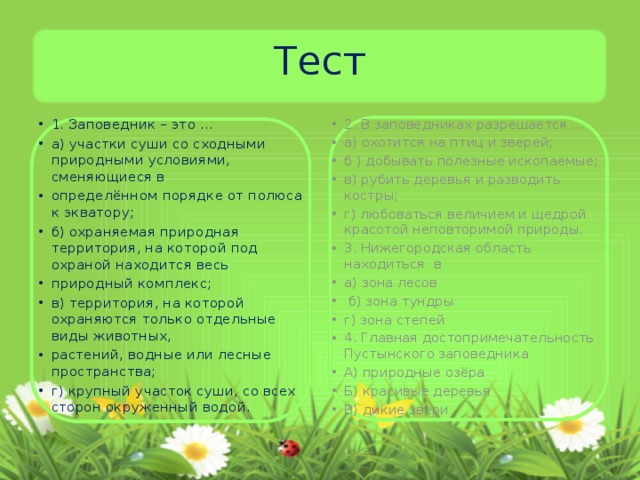 Тест 1. Заповедник – это … а) участки суши со сходными природными условиями, сменяющиеся в определённом порядке от полюса к экватору; б) охраняемая природная территория, на которой под охраной находится весь природный комплекс; в) территория, на которой охраняются только отдельные виды животных, растений, водные или лесные пространства; г) крупный участок суши, со всех сторон окруженный водой. 2. В заповедниках разрешается … а) охотится на птиц и зверей; б ) добывать полезные ископаемые; в) рубить деревья и разводить костры; г) любоваться величием и щедрой красотой неповторимой природы. 3. Нижегородская область находиться в а) зона лесов  б) зона тундры г) зона степей 4. Главная достопримечательность Пустынского заповедника А) природные озёра Б) красивые деревья В) дикие звери 