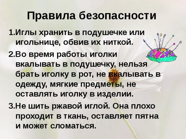 Правила безопасности 1.Иглы хранить в подушечке или игольнице, обвив их ниткой. 2.Во время работы иголки вкалывать в подушечку, нельзя брать иголку в рот, не вкалывать в одежду, мягкие предметы, не оставлять иголку в изделии. 3.Не шить ржавой иглой. Она плохо проходит в ткань, оставляет пятна и может сломаться. 