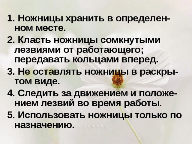 1. Ножницы хранить в определен-ном месте. 2. Класть ножницы сомкнутыми лезвиями от работающего; передавать кольцами вперед. 3. Не оставлять ножницы в раскры-том виде. 4. Следить за движением и положе-нием лезвий во время работы. 5. Использовать ножницы только по назначению. 