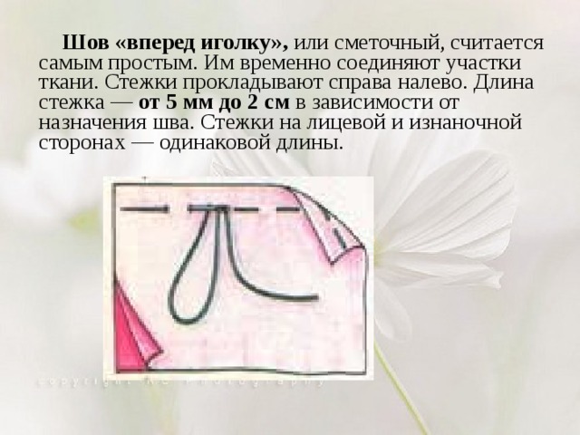  Шов «вперед иголку», или сметочный, считается самым простым. Им временно соединяют участки ткани. Стежки прокладывают справа налево. Длина стежка — от 5 мм до 2 см в зависимости от назначения шва. Стежки на лицевой и изнаночной сторонах — одинаковой длины. 