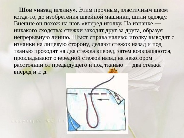  Шов «назад иголку». Этим прочным, эластичным швом когда-то, до изобретения швейной машинки, шили одежду. Внешне он похож на шов «вперед иголку. На изнанке — никакого сходства: стежки заходят друг за друга, образуя непрерывную линию. Шьют справа налево: иголку выводят с изнанки на лицевую сторону, делают стежок назад и под тканью проходят на два стежка вперед, затем возвращаются, прокладывают очередной стежок назад на некотором расстоянии от предыдущего и под тканью — два стежка вперед и т. д. 