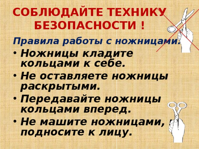 СОБЛЮДАЙТЕ ТЕХНИКУ БЕЗОПАСНОСТИ !   Правила работы с ножницами: Ножницы кладите кольцами к себе.  Не оставляете ножницы раскрытыми.  Передавайте ножницы кольцами вперед.  Не машите ножницами, не подносите к лицу.  