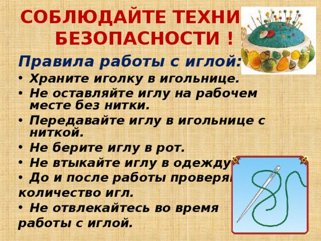 СОБЛЮДАЙТЕ ТЕХНИКУ БЕЗОПАСНОСТИ !   Правила работы с иглой: Храните иголку в игольнице.  Не оставляйте иглу на рабочем месте без нитки.  Передавайте иглу в игольнице с ниткой.  Не берите иглу в рот.  Не втыкайте иглу в одежду.  До и после работы проверяйте количество игл.  Не отвлекайтесь во время работы с иглой.  