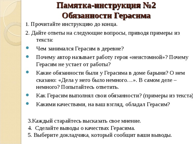 Памятка-инструкция №2  Обязанности Герасима 1. Прочитайте инструкцию до конца. 2. Дайте ответы на следующие вопросы, приводя примеры из текста: Чем занимался Герасим в деревне? Почему автор называет работу героя «неистомной»? Почему Герасим не устает от работы? Какие обязанности были у Герасима в доме барыни? О нем сказано: «Дела у него было немного…». В самом деле – немного? Попытайтесь ответить. Как Герасим выполнял свои обязанности? (примеры из текста) Какими качествами, на ваш взгляд, обладал Герасим?  3.Каждый старайтесь высказать свое мнение. 4. Сделайте выводы о качествах Герасима. 5. Выберите докладчика, который сообщит ваши выводы. 