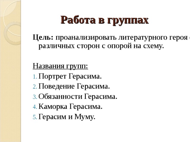 Работа в группах Цель: проанализировать литературного героя с различных сторон с опорой на схему. Названия групп: Портрет Герасима. Поведение Герасима. Обязанности Герасима. Каморка Герасима. Герасим и Муму. 