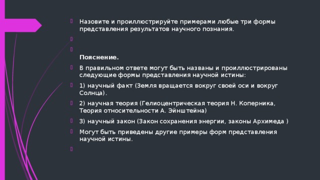 Назовите и проиллюстрируйте примерами любые три формы представления результатов научного познания.    Пояснение. В правильном ответе могут быть названы и проиллюстрированы следующие формы представления научной истины: 1) научный факт (Земля вращается вокруг своей оси и вокруг Солнца). 2) научная теория (Гелиоцентрическая теория Н. Коперника, Теория относительности А. Эйнштейна) 3) научный закон (Закон сохранения энергии, законы Архимеда ) Могут быть приведены другие примеры форм представления научной истины.   